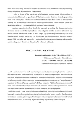 65
of the child - who rarely stands still! Students are constantly using their hands - drawing, modelling,
cutting and pasting, or just humming a popular song.
I refer to the use of the use of non-verbal methods, whether names, objects, actions, or
communication filters such as speech acts . If the teacher mimics the action of standing up / sitting
down when naming these activities, the student will be more clear about what it is. In this context,
learning will be facilitated if students are encouraged to combine verbal elements (what they
perceived or what they expressed) with body language, images or music.
Another suggestion involves the playful approach: everything that happens during the
Romanian classes should be organized as a series of games and fun exercises. Classroom toys
should not lack. The teacher is able to make simple toys ( from recycled materials) with older
students in their projects. These toys can then be used for younger children, who often improve
design - kids can color, add accessories – turning into learning contexts (learning and expressing
qualities of a primary description - big letter, P is yellow, M is black ) .
ASSESSING ADULT EDUCATION
Primary school teacher MARCU DANIELA –ELENA
”N. Romanescu”Secondary School, Craiova
Teacher STANCELE MIHAELA CARMEN
Automotive Technological Highschool, Craiova
Adult education encompasses all educational processes that continue or replace initial education,
this expansion of the offer of education is carried out in order to compensate the initial insufficient
education, completion of general knowledge or training continues purely temporal; adult education
including vocational training, education, compensatory education recurrent (or, ”second chance”),
education for leisure (”leisure education”). Diffuse education (”diffuse learning environments")
refers to the cultural and social environments with emotional intrinsic values (communities, private
life, media, army, church) without having to resort to specific education programs.
Adult education is a cause of every individual and society in general, a solution for survival. Adult
learning is a matter of reorganization, restructuring, its motivation is more complex than the student
motivation, it has already formed psychical process, make more emotional associations with factual
material than the child, he has a high degree of curiosity, responsibility for the quality of
 