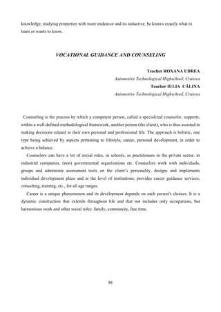 66
knowledge, studying properties with more endeavor and its seductive, he knows exactly what to
learn or wants to know.
VOCATIONAL GUIDANCE AND COUNSELING
Teacher ROXANA UDREA
Automotive Technological Highschool, Craiova
Teacher IULIA CĂLINA
Automotive Technological Highschool, Craiova
Counseling is the process by which a competent person, called a specialized counselor, supports,
within a well-defined methodological framework, another person (the client), who is thus assisted in
making decisions related to their own personal and professional life. The approach is holistic, one
type being achieved by aspects pertaining to lifestyle, career, personal development, in order to
achieve a balance.
Counselors can have a lot of social roles, in schools, as practitioners in the private sector, in
industrial companies, (non) governmental organizations etc. Counselors work with individuals,
groups and administer assessment tools on the client’s personality, designs and implements
individual development plans and at the level of institutions, provides career guidance services,
consulting, training, etc., for all age ranges.
Career is a unique phenomenon and its development depends on each person's choices. It is a
dynamic construction that extends throughout life and that not includes only occupations, but
harmonious work and other social roles: family, community, free time.
 