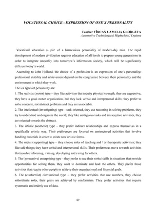 67
VOCATIONAL CHOICE - EXPRESSION OF ONE’S PERSONALITY
Teacher VÎRCAN CAMELIA GEORGETA
Automotive Technological Highschool, Craiova
Vocational education is part of a harmonious personality of modern-day man. The rapid
development of modern civilization requires education of all levels to prepare young generations in
order to integrate smoothly into tomorrow’s information society, which will be significantly
different today’s world.
According to John Holland, the choice of a profession is an expression of one’s personality;
professional stability and achievement depend on the congruence between their personality and the
environment in which they work.
The six types of personality are:
1. The realistic (motor) type – they like activities that require physical strength, they are aggressive,
they have a good motor organization, but they lack verbal and interpersonal skills; they prefer to
solve concrete, not abstract problems and they are unsociable.
2. The intellectual (investigating) type – task-oriented, they use reasoning in solving problems, they
try to understand and organize the world; they like ambiguous tasks and intraceptive activities, they
are oriented towards the abstract.
3. The artistic (aesthetic) type – they prefer indirect relationships and express themselves in a
specifically artistic way. Their preferences are focused on unstructured activities that involve
handling materials in order to create new artistic forms.
4. The social (supporting) type – they choose roles of teaching and / or therapeutic activities; they
like safe things; they have verbal and interpersonal skills. Their preferences move towards activities
that involve informing, training, developing and caring for others.
5. The (persuasive) enterprising type – they prefer to use their verbal skills in situations that provide
opportunities for selling them, they want to dominate and lead the others. They prefer those
activities that require other people to achieve their organizational and financial goals.
6. The (conformist) conventional type – they prefer activities that use numbers, they choose
subordinate roles, their goals are achieved by conformism. They prefer activities that require
systematic and orderly use of data.
 
