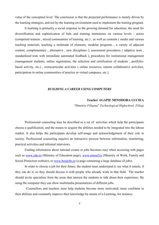 7
value of the conceptual level. The conclusion is that the projected performance is mainly driven by
the learning strategies, and not by the learning environment used to implement the training program.
E-learning is primarily a social response to the growing demand for education, the need for
diversification and sophistication of bids and training institutions on various levels : actors
(competent trainers , mixed communities of learning, etc.) , as well as contents ( media and various
teaching materials, teaching a multitude of elements, modular programs , a variety of adjacent
content, complementary , alternative , new disciplines ), assessment procedures ( adaptive tests ,
standardized tests with immediate automated feedback ), procedures for institutional management
(management students, online registration, the selection and certification of students , portfolio-
based activity, etc.) , extracurricular activities ( online resources, remote collaborative activities,
participation in online communities of practice or virtual campuses, etc.).
BUILDING A CAREER USING COMPUTERS
Teacher AGAPIE MINODORA LUCIEA
"Dimitrie Filişanu" Technological Highschool, Filiaşi
Professional counseling may be described as a set of activities which help the participants
choose a qualification, and the means to acquire the abilities needed to be integrated into the labour
market. It also helps the participants develop self-image and acknowledgement of their role in
society. Professional counseling requires an interactive process between information, monitoring,
practical activities and informal interviews.
Finding information about national exams or jobs becomes easy when accessing web pages
such as www.edu.ro (Ministry of Education page), www.mmssf.ro (Ministry of Work, Family and
Social Protection website), or www.bestjobs.ro (a page containing a large database of jobs).
In order to choose a job for their future, the student must understand it, see what it entails, if
they can do it, so they should discuss it with people who already work in that field. The teacher
should invite specialists from the areas that interest the students to talk about their experience. By
using the computer they can show multimedia presentations of different jobs.
Counsellors and teachers must help students become more motivated, more confident in
their abilities and constantly improve their knowledge by means of e-Learning, for instance.
 
