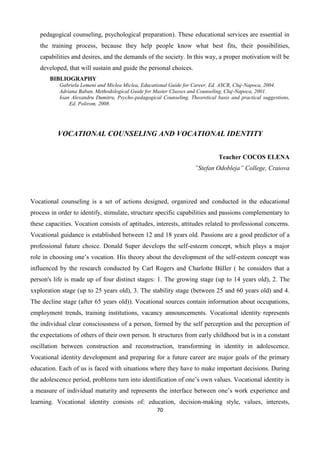 70
pedagogical counseling, psychological preparation). These educational services are essential in
the training process, because they help people know what best fits, their possibilities,
capabilities and desires, and the demands of the society. In this way, a proper motivation will be
developed, that will sustain and guide the personal choices.
BIBLIOGRAPHY
Gabriela Lemeni and Miclea Miclea, Educational Guide for Career, Ed. ASCR, Cluj-Napoca, 2004.
Adriana Baban, Methodological Guide for Master Classes and Counseling, Cluj-Napoca, 2001.
Ioan Alexandru Dumitru, Psycho-pedagogical Counseling. Theoretical basis and practical suggestions,
Ed. Polirom, 2008.
VOCATIONAL COUNSELING AND VOCATIONAL IDENTITY
Teacher COCOS ELENA
”Stefan Odobleja” College, Craiova
Vocational counseling is a set of actions designed, organized and conducted in the educational
process in order to identify, stimulate, structure specific capabilities and passions complementary to
these capacities. Vocation consists of aptitudes, interests, attitudes related to professional concerns.
Vocational guidance is established between 12 and 18 years old. Passions are a good predictor of a
professional future choice. Donald Super develops the self-esteem concept, which plays a major
role in choosing one’s vocation. His theory about the development of the self-esteem concept was
influenced by the research conducted by Carl Rogers and Charlotte Büller ( he considers that a
person's life is made up of four distinct stages: 1. The growing stage (up to 14 years old), 2. The
xxploration stage (up to 25 years old), 3. The stability stage (between 25 and 60 years old) and 4.
The decline stage (after 65 years old)). Vocational sources contain information about occupations,
employment trends, training institutions, vacancy announcements. Vocational identity represents
the individual clear consciousness of a person, formed by the self perception and the perception of
the expectations of others of their own person. It structures from early childhood but is in a constant
oscillation between construction and reconstruction, transforming in identity in adolescence.
Vocational identity development and preparing for a future career are major goals of the primary
education. Each of us is faced with situations where they have to make important decisions. During
the adolescence period, problems turn into identification of one’s own values. Vocational identity is
a measure of individual maturity and represents the interface between one’s work experience and
learning. Vocational identity consists of: education, decision-making style, values, interests,
 