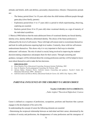 71
attitudes and beliefs, skills and abilities, personality characteristics, lifestyle. Characteristic periods
are:
- The fantasy period (from 3 to 10 years old) when the child imitates different people through
game play (close family, parents).
- Exploratory period (from 11 to 17 years old) is a period in which experimenting, observing,
exploring are essential.
- Realistic period (from 18 to 25 years old) when vocational identity as a sign of maturity of
the individual crystallizes.
J. Marcia (1980) believes that the main adolescent forms of vocational identity are forced identity,
identity crisis, identity diffusion, delimitated identity. The choice of the future profession is
influenced by the level of self-esteem. Those with high self-esteem tend to overestimate themselves
and look for noble professions requiring high level studies. Contrarily, those with low self-esteem
underestimate themselves. This shows why it is very important to find ways to stimulate
adolescents’ self-esteem. The role of school is crucial, being involved in improving the students’
decision-making competences and prepare them for their careers. Through counseling and
guidance, teenagers will be informed about the existing professions and they will be helped to know
more about themselves and to make the best decisions.
BIBLIOGRAPHY
 Elena Dumitru-Tiron, Educational Counseling, European Institute Publishing, 2005.
 Ioan Al. Dumitru, Psycho-pedagogical Counseling, Ed. Polirom, 2008.
 Adriana Baban, Dominica Petrov, Gabriela Lemeni, Counseling and guidance. Teacher's Guide, Ed.
Humanitas Educational, 2000 +, Bucharest.
 Gabriela Lemeni and Mircea Miclea, Educational Guide for Career, Ed. ASCR, Cluj- Napoca, 2004.
PARENTAL INFLUENCE ON THE CHILDREN’S CAREER CHOICE
Teacher ZAHARIA OANA-LOREDANA
,,Tudor Arghezi”Theoretical Highschool, Craiova
Career is defined as a sequence of professions, occupations, positions and functions that a person
engages in the development of his active life.
In understanding the concept of career the following elements are essential:
- Determining the reciprocal relationship between an individual and their career, determined by the
evolution of society and professions, the disappearance of some professions and the emergence of
 