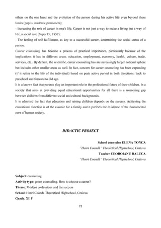 72
others on the one hand and the evolution of the person during his active life even beyond these
limits (pupils, students, pensioners);
- Increasing the role of career in one's life. Career is not just a way to make a living but a way of
life, a social role (Super D., 1957);
- The feeling of self-fulfillment, as key to a successful career, determining the social status of a
person.
Career counseling has become a process of practical importance, particularly because of the
implications it has in different areas: education, employment, economy, health, culture, trade,
services, etc.. By default, the scientific, career counseling has an increasingly larger notional sphere
but includes other smaller areas as well. In fact, concern for career counseling has been expanding
(if it refers to the life of the individual) based on peak active period in both directions: back to
preschool and forward to old age.
It is a known fact that parents play an important role in the professional future of their children. In a
society that aims at providing equal educational opportunities for all there is a worsening gap
between children from different social and cultural backgrounds.
It is admitted the fact that education and raising children depends on the parents. Achieving the
educational function is of the essence for a family and it perfects the existence of the fundamental
core of human society.
DIDACTIC PROJECT
School counselor ELENA TONCA
”Henri Coandă” Theoretical Highschool, Craiova
Teacher CEOROIANU RALUCA
”Henri Coandă” Theoretical Highschool, Craiova
Subject: counseling
Activity type: group counseling. How to choose a career?
Theme: Modern professions and the success
School: Henri Coanda Theoretical Highschool, Craiova
Grade: XII F
 