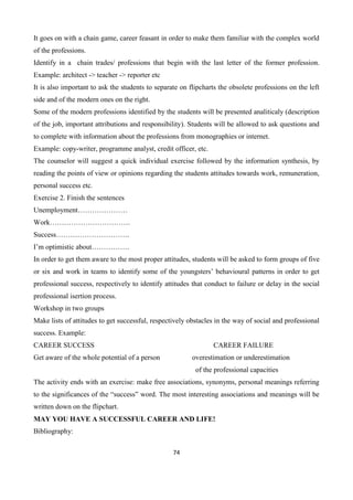 74
It goes on with a chain game, career feasant in order to make them familiar with the complex world
of the professions.
Identify in a chain trades/ professions that begin with the last letter of the former profession.
Example: architect -> teacher -> reporter etc
It is also important to ask the students to separate on flipcharts the obsolete professions on the left
side and of the modern ones on the right.
Some of the modern professions identified by the students will be presented analiticaly (description
of the job, important attributions and responsibility). Students will be allowed to ask questions and
to complete with information about the professions from monographies or internet.
Example: copy-writer, programme analyst, credit officer, etc.
The counselor will suggest a quick individual exercise followed by the information synthesis, by
reading the points of view or opinions regarding the students attitudes towards work, remuneration,
personal success etc.
Exercise 2. Finish the sentences
Unemployment…………………
Work…………………………….
Success………………………….
I’m optimistic about…………….
In order to get them aware to the most proper attitudes, students will be asked to form groups of five
or six and work in teams to identify some of the youngsters’ behavioural patterns in order to get
professional success, respectively to identify attitudes that conduct to failure or delay in the social
professional isertion process.
Workshop in two groups
Make lists of attitudes to get successful, respectively obstacles in the way of social and professional
success. Example:
CAREER SUCCESS CAREER FAILURE
Get aware of the whole potential of a person overestimation or underestimation
of the professional capacities
The activity ends with an exercise: make free associations, synonyms, personal meanings referring
to the significances of the “success” word. The most interesting associations and meanings will be
written down on the flipchart.
MAY YOU HAVE A SUCCESSFUL CAREER AND LIFE!
Bibliography:
 