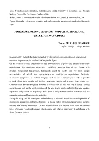 75
-Xxx- Conseling and orientation, methodological guide, Ministry of Education and Reserch;
National Councel for Curriculum. Bucharest 2001
-Baiasu, Nadia si Predonescu Eusebiu-School consiliation, ed. Conphis, Ramnicu Valcea, 2001
-Tomsa Gheorghe – Structures, strategies and performance in teaching, ed. Academiei, Bucuresti,
1989
FOSTERING LIFELONG LEARNING THROUGH INTERNATIONAL
EDUCATION PROGRAMMES
Teacher MARILENA CIONTESCU
“Stefan Odobleja” College, Craiova
In January 2014 I attended a study visit called "Fostering lifelong learning through international
education programmes", in Santiago de Compostela, Spain.
On this occasion we had opportunity to meet representatives of public and private intermediary
organisations. The participants came from 13 different countries from all over Europe, with
different professional backgrounds. Participants could be divided into two main groups:
representatives of schools and representatives of public/private organisations facilitating
international cooperation. We noticed that good practices exist in both categories and it is possible
to think about their transfer and further cooperation within and between these groups too.
Communication between the group members as well as with the host was very effective – during
preparation as well as the implementation of the visit itself, which made this four-day working
experience really useful and hopefully a focal point of many further common initiatives. We had
many discussions and brainstorming activities.
During the study visit the participants had the chance to learn and discuss about the importance of
international cooperation in lifelong learning – as taking part in international programmes enriches
teaching and learning approaches. The link we established will help us share ideas on common
topics of interest regarding European education and will offer an opportunity to collaborate with
future European partners.
 