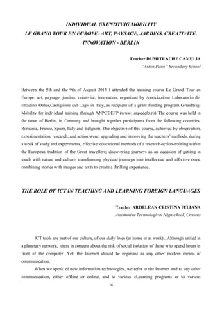 76
INDIVIDUAL GRUNDTVIG MOBILITY
LE GRAND TOUR EN EUROPE: ART, PAYSAGE, JARDINS, CREATIVITE,
INNOVATION - BERLIN
Teacher DUMITRACHE CAMELIA
”Anton Pann” Secondary School
Between the 5th and the 9th of August 2013 I attended the training course Le Grand Tour en
Europe: art, paysage, jardins, créativité, innovation, organized by Associazione Laboratorio del
cittadino Onlus,Castiglione del Lago in Italy, as recipient of a grant funding program Grundtvig-
Mobility for individual training through ANPCDEFP (www. anpcdefp.ro) The course was held in
the town of Berlin, in Germany and brought together participants from the following countries:
Romania, France, Spain, Italy and Belgium. The objective of this course, achieved by observation,
experimentation, research, and action were: upgrading and improving the teachers’ methods, during
a week of study and experiments, effective educational methods of a research-action-training within
the European tradition of the Great travellers; discovering journeys as an occasion of getting in
touch with nature and culture, transforming physical journeys into intellectual and affective ones,
combining stories with images and texts to create a thrilling experience.
THE ROLE OF ICT IN TEACHING AND LEARNING FOREIGN LANGUAGES
Teacher ARDELEAN CRISTINA IULIANA
Automotive Technological Highschool, Craiova
ICT tools are part of our culture, of our daily lives (at home or at work) . Although united in
a planetary network, there is concern about the risk of social isolation of those who spend hours in
front of the computer. Yet, the Internet should be regarded as any other modern means of
communication.
When we speak of new information technologies, we refer to the Internet and to any other
communication, either offline or online, and to various eLearning programs or to various
 
