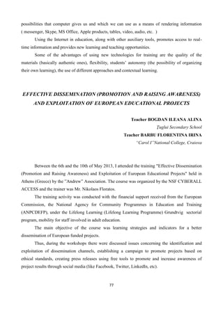 77
possibilities that computer gives us and which we can use as a means of rendering information
( messenger, Skype, MS Office, Apple products, tables, video, audio, etc. )
Using the Internet in education, along with other auxiliary tools, promotes access to real-
time information and provides new learning and teaching opportunities.
Some of the advantages of using new technologies for training are the quality of the
materials (basically authentic ones), flexibility, students’ autonomy (the possibility of organizing
their own learning), the use of different approaches and contextual learning.
EFFECTIVE DISSEMINATION (PROMOTION AND RAISING AWARENESS)
AND EXPLOITATION OF EUROPEAN EDUCATIONAL PROJECTS
Teacher BOGDAN ILEANA ALINA
Ţuglui Secondary School
Teacher BARBU FLORENTINA IRINA
“Carol I”National College, Craiova
Between the 6th and the 10th of May 2013, I attended the training "Effective Dissemination
(Promotion and Raising Awareness) and Exploitation of European Educational Projects" held in
Athens (Greece) by the ”Andrew” Association. The course was organized by the NSF CYBERALL
ACCESS and the trainer was Mr. Nikolaos Floratos.
The training activity was conducted with the financial support received from the European
Commission, the National Agency for Community Programmes in Education and Training
(ANPCDEFP), under the Lifelong Learning (Lifelong Learning Programme) Grundtvig sectorial
program, mobility for staff involved in adult education.
The main objective of the course was learning strategies and indicators for a better
dissemination of European funded projects.
Thus, during the workshops there were discussed issues concerning the identification and
exploitation of dissemination channels, establishing a campaign to promote projects based on
ethical standards, creating press releases using free tools to promote and increase awareness of
project results through social media (like Facebook, Twitter, LinkedIn, etc).
 