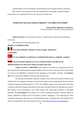 78
All participants received certificates of participation and a Europass mobility certificate.
The contents of this material are the sole responsibility of the author, and the European
Commission is not responsible for how the contents of will be used.
COMENIUS MULTILATERAL PROJECT “JUNIOR INVENTORS”
Teacher BUDA BRIGITTA DANIELA
“Vasile Alecsandri” Secondary School, Baia Mare
Junior Inventors was a Socrates Comenius 1 School project, financed by the European
Comission.
The schools involved in the project were:
PROJECT COORDINATOR:
NO 5 SECONDARY SCHOOL IN BAIA MARE , ROMANIA
PARTNERS:
75. YIL KIRKÖY PANSİYONLU İLKÖĞRETİM OKULU, KIRKÖY, TURKEY
LICEUM OGOLNOKSZTALCACE UMIEJETNOSCI TWORCZYCH
(HIGHSCHOOL OF CREATIVE SKILLS) LODZ, POLAND
“Junior inventors” (2006-2008) aimed mainly at the discovery of the games and toys
that economically disadvantaged European children invent in order to have fun, and to collect them
in a book to be published in English and the languages of the partner countries. The project’s
aim was to valorize the children’s creativity and inventiveness.
The research work and the collection of games were carried out by teams of teachers and
students from the European countries involved in the project, and the target groups for the research
consisted of groups of children aged 6/7 - 14/15. The children’s games were observed for some time
to find out what kind of games they played in the street with their friends, the materials they used in
their games. It was interesting to see if they played with ready-made materials or self-made
materials. The end products of the project are: a book containing the games collected during the
project, published in English and in the partner countries’ languages, a CD containing the video
recording of the games, and in the case of the Romanian team, an optional class “The English Club”
which was integrated in the extracurricular activity; a blog http://junior-inventors.blogspot.ro .
 