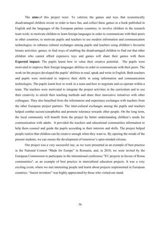 79
The aims of this project were: To valorize the games and toys that economically
disadvantaged children invent in order to have fun, and collect these games in a book published in
English and the languages of the European partner countries; to involve children in the research
team work; to motivate children to learn foreign languages in order to communicate with their peers
in other countries; to motivate pupils and teachers to use modern information and communication
technologies; to enhance cultural exchanges among pupils and teachers using children’s favourite
leisure activities: games; to find ways of enabling the disadvantaged children to find out that other
children who cannot afford expensive toys and games will share their games with them
Expected impact: The pupils learnt how to value their creative potential. The pupils were
motivated to improve their foreign languages abilities in order to communicate with their peers. The
work on the project developed the pupils’ abilities to read, speak and write in English. Both teachers
and pupils were motivated to improve their skills in using information and communication
technologies. The pupils learnt how to work in a team and how to negotiate and co-operate within a
team. The teachers were motivated to integrate the project activities in the curriculum and to use
their creativity to enrich their teaching methods and share their innovative initiatives with other
colleagues. They also benefited from the information and experience exchanges with teachers from
the other European project partners. The inter-cultural exchanges among the pupils and teachers
helped combat racism/xenophobia and promote tolerance towards other people. On the long term,
the local community will benefit from the project by better understanding children’s needs for
communication with adults. It provided the teachers and educational communities information to
help them counsel and guide the pupils according to their interests and skills. The project helped
people realize that children can be creative enough when they want to. By opening the minds of the
present students, we can ensure the development of tomorrow’s open-minded citizens.
Our project was a very successful one, as we were presented as an example of best practice
in the National Contest “Made for Europe” in Romania, and, in 2010, we were invited by the
European Commission to participate in the international conference "EU projects in favour of Roma
communities", as an example of best practice in intercultural education projects. It was a very
exciting event, where we met interesting people and learnt about projects implemented in European
countries. “Junior inventors” was highly appreciated by those who visited our stand.
 