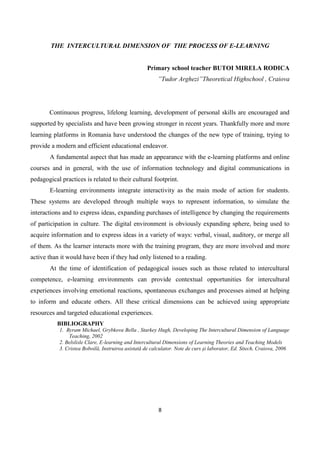 8
THE INTERCULTURAL DIMENSION OF THE PROCESS OF E-LEARNING
Primary school teacher BUTOI MIRELA RODICA
”Tudor Arghezi”Theoretical Highschool , Craiova
Continuous progress, lifelong learning, development of personal skills are encouraged and
supported by specialists and have been growing stronger in recent years. Thankfully more and more
learning platforms in Romania have understood the changes of the new type of training, trying to
provide a modern and efficient educational endeavor.
A fundamental aspect that has made an appearance with the e-learning platforms and online
courses and in general, with the use of information technology and digital communications in
pedagogical practices is related to their cultural footprint.
E-learning environments integrate interactivity as the main mode of action for students.
These systems are developed through multiple ways to represent information, to simulate the
interactions and to express ideas, expanding purchases of intelligence by changing the requirements
of participation in culture. The digital environment is obviously expanding sphere, being used to
acquire information and to express ideas in a variety of ways: verbal, visual, auditory, or merge all
of them. As the learner interacts more with the training program, they are more involved and more
active than it would have been if they had only listened to a reading.
At the time of identification of pedagogical issues such as those related to intercultural
competence, e-learning environments can provide contextual opportunities for intercultural
experiences involving emotional reactions, spontaneous exchanges and processes aimed at helping
to inform and educate others. All these critical dimensions can be achieved using appropriate
resources and targeted educational experiences.
BIBLIOGRAPHY
1. Byram Michael, Grybkova Bella , Starkey Hugh, Developing The Intercultural Dimension of Language
Teaching, 2002
2. Belslisle Clare, E-learning and Intercultural Dimensions of Learning Theories and Teaching Models
3. Cristea Boboilă, Instruirea asistată de calculator. Note de curs şi laborator, Ed. Sitech, Craiova, 2006
 