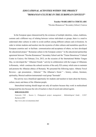 80
EDUCATIONAL ACTIVITIES WITHIN THE PROJECT
”ROMANIAN CULTURE IN THE EUROPEAN CONTEXT“
Teacher MARGARETA CERCELARU
"Nicolae Romanescu" Secondary School, Craiova
In the European space characterized by the existence of multiple identities, values, traditions,
customs and a different way of relating between verious individuals or groups, there is a need to
understand other cultures in order to avoid conflicts among different cultures and civilizations. In
order to initiate students and teachers into the mysteries of other cultures and mentalities specific to
European countries and to facilitate communication and acceptance of others, we have developed
the educational project " Romanian culture in the European context " in the educational partnership
agreement between "Nicolae Romanescu" Secondary School and the "Traian Demetrescu" Cultural
Centre in Craiova. On February 21st, 2013, on the occasion of the International Mother Tongue
Day, we developed the " Albanian Friends " activity in collaboration with the League of Albanians
in Romania, which continues the cultural societies of the early XX century which aims to maintain
and promote the Albanian ethnics of Romania. We presented the following topics: Albania Travel
Reviews - ppt presentation , Editorial " The Albanian’s friend " - history, culture, literature,
spirituality, Musical audition-instrumental vocal group "Serenade”.
The activity was a beneficial opportunity for students and teachers to learn about the history,
culture, music and dance of the Albanian people.
Intercultural training should target not only all teachers because they work in multicultural
background but also because the role of teachers is that of social and cultural agents.
BIBLIOGRAPHY
Cojocariu V.M. , Sacara L.. Pedagogical project management . Methodological Guide , E.D.P.
Bucharest,2005
http://www.alar.ro/comunitatea.html
 