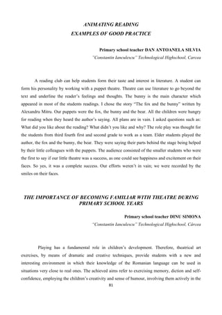 81
ANIMATING READING
EXAMPLES OF GOOD PRACTICE
Primary school teacher DAN ANTOANELA SILVIA
”Constantin Ianculescu” Technological Highschool, Carcea
A reading club can help students form their taste and interest in literature. A student can
form his personality by working with a puppet theatre. Theatre can use literature to go beyond the
text and underline the reader’s feelings and thoughts. The bunny is the main character which
appeared in most of the students readings. I chose the story “The fox and the bunny” written by
Alexandru Mitru. Our puppets were the fox, the bunny and the bear. All the children were hungry
for reading when they heard the author’s saying. All plans are in vain. I asked questions such as:
What did you like about the reading? What didn’t you like and why? The role play was thought for
the students from third fourth first and second grade to work as a team. Elder students played the
author, the fox and the bunny, the bear. They were saying their parts behind the stage being helped
by their little colleagues with the puppets. The audience consisted of the smaller students who were
the first to say if our little theatre was a success, as one could see happiness and excitement on their
faces. So yes, it was a complete success. Our efforts weren’t in vain; we were recorded by the
smiles on their faces.
THE IMPORTANCE OF BECOMING FAMILIAR WITH THEATRE DURING
PRIMARY SCHOOL YEARS
Primary school teacher DINU SIMONA
“Constantin Ianculescu” Technological Highschool, Cârcea
Playing has a fundamental role in children’s development. Therefore, theatrical art
exercises, by means of dramatic and creative techniques, provide students with a new and
interesting environment in which their knowledge of the Romanian language can be used in
situations very close to real ones. The achieved aims refer to exercising memory, diction and self-
confidence, employing the children’s creativity and sense of humour, involving them actively in the
 