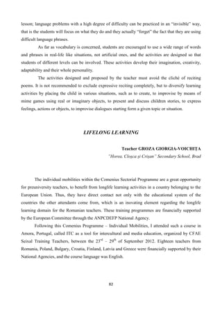 82
lesson; language problems with a high degree of difficulty can be practiced in an “invisible” way,
that is the students will focus on what they do and they actually “forget” the fact that they are using
difficult language phrases.
As far as vocabulary is concerned, students are encouraged to use a wide range of words
and phrases in real-life like situations, not artificial ones, and the activities are designed so that
students of different levels can be involved. These activities develop their imagination, creativity,
adaptability and their whole personality.
The activities designed and proposed by the teacher must avoid the cliché of reciting
poems. It is not recommended to exclude expressive reciting completely, but to diversify learning
activities by placing the child in various situations, such as to create, to improvise by means of
mime games using real or imaginary objects, to present and discuss children stories, to express
feelings, actions or objects, to improvise dialogues starting form a given topic or situation.
LIFELONG LEARNING
Teacher GROZA GIORGIA-VOICHIȚA
”Horea, Cloșca și Crișan” Secondary School, Brad
The individual mobilities within the Comenius Sectorial Programme are a great opportunity
for preuniversity teachers, to benefit from longlife learning activities in a country belonging to the
European Union. Thus, they have direct contact not only with the educational system of the
countries the other attendants come from, which is an inovating element regarding the longlife
learning domain for the Romanian teachers. These training programmes are financially supported
by the European Committee through the ANPCDEFP National Agency.
Following this Comenius Programme – Individual Mobilities, I attended such a course in
Amora, Portugal, called ITC as a tool for intercultural and media education, organized by CFAE
Seixal Training Teachers, between the 23rd
– 29th
of September 2012. Eighteen teachers from
Romania, Poland, Bulgary, Croatia, Finland, Latvia and Greece were financially supported by their
National Agencies, and the course language was English.
 