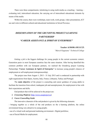83
There were three compartments; initializing in using multi-media as a teaching – learning –
evaluating tool; intercultural education; the carrying out of intercultural educational elements by
means of the media.
Within the course, there were workshops, team work, work groups, video presentations, ICT
use and visits to different cultural and educational institutions in Seixal Provence.
DISSEMINATION OF THE GRUNDTVIG PROJECT LEARNING
PARTNERSHIP
“CAREER ASSISTANCE & SPIRIT OF ENTERPRISE"
Teacher AURORA HULUŢĂ
”Marcel Guguianu” Technical College
Getting a job is the biggest challenge for young people in the current economic context.
Generation peers in most European countries face the same situation. After having identified this
common problem with our European partners, we realized the Grundtvig project Learning
Partnerships "Career Assistance & Spirit of Enterprise” to increase young people's chances of
employment or self-employment (entrepreneurship).
The project runs from August 1, 2013 - 31 July 2015 and is conducted in partnership with
eight organizations from Spain, Austria, Italy, France, Lithuania, Turkey and Portugal.
The main objective of the project is counseling and career guidance of young adults to
facilitate the transition from school, inadequate job and unemployment, for employment in line with
their expectations and skills.
End products that will be achieved in the project are:
1. E-learning Platform (http://www.caseproject.eu)
2. Career Counselling Guide
The innovative character of the end products is given by the following elements:
- bringing together as a whole of the end products on the e–learning platform, the online
environment being very attractive to young people;
- use of a virtual work and personal marketing environment - Digital portfolios;
- use of Social Media for employment.
 