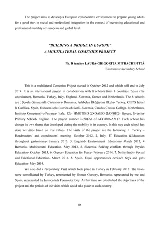 84
The project aims to develop a European collaborative environment to prepare young adults
for a good start in social and professional integration in the context of increasing educational and
professional mobility at European and global level.
”BUILDING A BRIDGE IN EUROPE”
A MULTILATERAL COMENIUS PROJECT
Ph. D teacher LAURA-GRIGORIȚA MITRACHE-TIȚĂ
Castranova Secondary School
This is a multilateral Comenius Project started in October 2012 and which will end in July
2014. It is an international project in collaboration with 8 schools from 8 countries: Spain (the
coordinator), Romania, Turkey, Italy, England, Slovenia, Greece and Netherlands. The 8 schools
are : Şcoala Gimnazială Castranova- Romania, Adabelen İlköğretim Okulu- Turkey, CEIPS Isabel
la Católica- Spain, Osnovna šola Bistrica ob Sotli- Slovenia, Carolus Clusius College- Netherlands,
Instituto Comprensivo Petrarca- Italy, 12ο ΗΜΟΤΙΚΟ ΣΧΟΛΕΙΟ ΞΑΝΘΗΣ- Greece, Eversley
Primary School- England. The project number is 2012-1-ES1-COM06-52117. Each school has
chosen its own theme that developed during the mobility in its country. In this way each school has
done activities based on true values. The visits of the project are the following: 1. Turkey –
Headmasters` and coordinators` meeting- October 2012, 2. Italy- IT Education &Education
throughout gastronomy- January 2013, 3. England- Environment Education- March 2013, 4
Romania- Multicultural Education- May 2013, 5. Slovenia- Solving conflicts through Physics
Education- October 2013, 6. Greece- Education for Peace- February 2014, 7. Netherlands- Sexual
and Emotional Education- March 2014, 8. Spain- Equal opportunities between boys and girls
Education- May 2014.
We also did a Preparatory Visit which took place in Turkey in February 2012. The bases
were consolidated by Turkey, represented by Osman Gursory, Romania, represented by me and
Spain, represented by Inmaculada Fernandez Boy. At that time we established the objectives of the
project and the periods of the visits which could take place in each country.
 