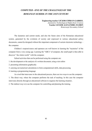 85
COMPUTER - ONE OF THE CHALLENGES OF THE
ROMANIAN SCHOOL IN THE 21ST CENTURY
Engineering teacher LICȘOR CIPRIAN-GABRIEL
Automotive Technological Highschool, Craiova
Teacher LICȘOR ALEXANDRU-FLORIN
Bratovoești Secondary School
The dynamics and current needs, and also the future aims of the Romanian educational
system, generated by the evolution of society and expressed in various educational policy
documents, cannot be designed without this important component of current electronic technology –
the computer.
Children’s responsiveness and openness are well known in learning the "mysteries" of the
computer from a very young age. Learning the "ABCs" of computer, the small pupil is then able to
discover " the whole world " with the computer.
School activities that can be performed using the computer are:
1. the development or the analysis of a written document, using a text editor
2. presenting information graphically
3. carrying out numerical calculations to form computational skills, data processing
4. learning a programming language
As a tool that intervenes in the educational process, there are two ways to use the computer:
1. The direct way, where the computer performs the task of teaching. In this case the computer
intervenes directly through an educational software to organize the learning situation .
2. The indirect way is to use the computer for controlling and planning the training.
 