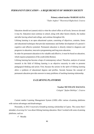 86
PERMANENT EDUCATION – A REQUIREMENT OF MODERN SOCIETY
Primary school teacher MARGOI ALINA
”Tudor Arghezi” Theoretical Highschool, Craiova
Education should not (cannot) stick to what the school offers at all levels, however elevated
it may be. Education must continue in school, along with other factors (family, the media)
and after leaving school and college, and continue throughout life.
Lifelong learning is an open educational system, consisting of objectives, contents, forms
and educational techniques that provide maintenance and further development of a person’s
cognitive and affective potential. Permanent education is directly related to diagnosis and
prognosis in education, innovative programming and long term education.
In order for permanent education to be valuable and effective, it must be based on education,
which requires preparation of the youth (John Bontas).
Lifelong learning has become a hope of contemporary school. Therefore, analysis of current
research in the field of lifelong learning is an objective necessity in order to promote
pedagogical thinking and action. First, because the actions in the spirit of lifelong learning
allow a synthesis of educational degrees and profiles. Second, because the concept of
permanent education provides answers to many problems of teaching-learning relationship.
E-LEARNING PLATFORMS
Teacher MUNTEANU DACIANA
Colegiul “Ştefan Odobleja”, Craiova
Current market Learning Management System (LMS) offer various eLearning platforms
with various advantages and disadvantages.
Personally, in 2012 I received a Grundtvig training scholarship in Cyprus. The course that I
attended, eLearning Go! was about lifelong learning education. Here I worked with some eLearning
platforms, such as:
 Moodle
 