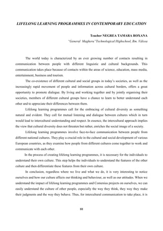88
LIFELONG LEARNING PROGRAMMES IN CONTEMPORARY EDUCATION
Teacher NEGREA TAMARA ROXANA
“General Magheru”Technological Highschool, Rm. Vâlcea
The world today is characterized by an ever growing number of contacts resulting in
communication between people with different linguistic and cultural backgrounds. This
communication takes place because of contacts within the areas of science, education, mass media,
entertainment, business and tourism.
The co-existence of different cultural and social groups in today’s societies, as well as the
increasingly rapid movement of people and information across cultural borders, offers a great
opportunity to promote dialogue. By living and working together and by jointly organising their
societies, members of different cultural groups have a chance to learn to better understand each
other and to appreciate their differences between them.
Lifelong learning programmes call for the embracing of cultural diversity as something
natural and evident. They call for mutual listening and dialogue between cultures which in turn
would lead to intercultural understanding and respect. In essence, the intercultural approach implies
the view that cultural diversity does not threaten but rather, enriches the social image of a society.
Lifelong learning programmes involve face-to-face communication between people from
different national cultures. They play a crucial role in the cultural and social development of various
European countries, as they examine how people from different cultures come together to work and
communicate with each other.
In the process of creating lifelong learning programmes, it is necessary for the individuals to
understand their own culture. This step helps the individuals to understand the features of the other
culture and then differentiate these features from their own culture.
In conclusion, regardless where we live and what we do, it is very interesting to notice
ourselves and how our culture affects our thinking and behaviour, as well as our attitudes. When we
understand the impact of lifelong learning programmes and Comenius projects on ourselves, we can
easily understand the culture of other people, especially the way they think, they way they make
their judgments and the way they behave. Thus, for intercultural communication to take place, it is
 