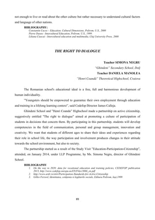 89
not enough to live or read about the other culture but rather necessary to understand cultural factors
and language of other nations.
BIBLIOGRAPHY:
Constantin Cucos – Education. Cultural Dimensions, Polirom, U.S., 2000
Pierre Daseu - Intercultural Education, Polirom, U.S., 1999
Liliana Ciascai - Intercultural education and multimedia, Cluj University Press, 2008
THE RIGHT TO DIALOGUE
Teacher SIMONA NEGRU
“Ghindeni” Secondary School, Dolj
Teacher DANIELA MANOLEA
”Henri Coandă” Theoretical Highschool, Craiova
The Romanian school's educational ideal is a free, full and harmonious development of
human individuality.
”Youngsters should be empowered to guarantee their own employment through education
and training in a lifelong learning context”, said Cedefop Director James Calleja.
Ghindeni School and ”Henri Coanda” Highschool made a partnership on active citizenship,
suggestively entitled "The right to dialogue" aimed at promoting a culture of participation of
students in decisions that concern them. By participating in this partnership, students will develop
competencies in the field of communication, personal and group management, innovation and
creativity. We want that students of different ages to share their ideas and experiences regarding
their role in school life, the way participation and involvement produces changes in their attitude
towards the school environment, but also to society.
The partnership started as a result of the Study Visit ”Education-Participation-Citizenship”,
attended, on January 2014, under LLP Programme, by Ms. Simona Negru, director of Ghindeni
School.
BIBLIOGRAPHY
1. On the way to 2020: data for vocational education and training policies, CEDEFOP publication
2013, http://www.cedefop.europa.eu/EN/Files/3066_en.pdf
2. http://www.ardr.ro/stiri/Participation-Standards-for-Active-Citizenship
3. Gilles Ferreol, Identitatea, cetățenia si legăturile sociale, Editura Polirom, Iași,1999
 