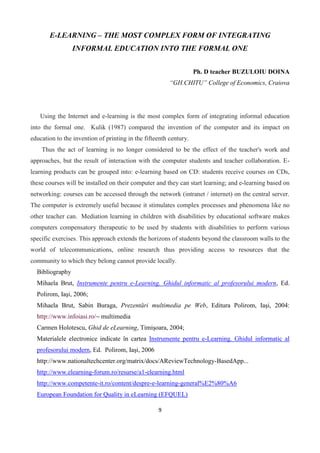 9
E-LEARNING – THE MOST COMPLEX FORM OF INTEGRATING
INFORMAL EDUCATION INTO THE FORMAL ONE
Ph. D teacher BUZULOIU DOINA
“GH.CHITU” College of Economics, Craiova
Using the Internet and e-learning is the most complex form of integrating informal education
into the formal one. Kulik (1987) compared the invention of the computer and its impact on
education to the invention of printing in the fifteenth century.
Thus the act of learning is no longer considered to be the effect of the teacher's work and
approaches, but the result of interaction with the computer students and teacher collaboration. E-
learning products can be grouped into: e-learning based on CD: students receive courses on CDs,
these courses will be installed on their computer and they can start learning; and e-learning based on
networking: courses can be accessed through the network (intranet / internet) on the central server.
The computer is extremely useful because it stimulates complex processes and phenomena like no
other teacher can. Mediation learning in children with disabilities by educational software makes
computers compensatory therapeutic to be used by students with disabilities to perform various
specific exercises. This approach extends the horizons of students beyond the classroom walls to the
world of telecommunications, online research thus providing access to resources that the
community to which they belong cannot provide locally.
Bibliography
Mihaela Brut, Instrumente pentru e-Learning. Ghidul informatic al profesorului modern, Ed.
Polirom, Iaşi, 2006;
Mihaela Brut, Sabin Buraga, Prezentări multimedia pe Web, Editura Polirom, Iaşi, 2004:
http://www.infoiasi.ro/~ multimedia
Carmen Holotescu, Ghid de eLearning, Timişoara, 2004;
Materialele electronice indicate în cartea Instrumente pentru e-Learning. Ghidul informatic al
profesorului modern, Ed. Polirom, Iaşi, 2006
http://www.nationaltechcenter.org/matrix/docs/AReviewTechnology-BasedApp...
http://www.elearning-forum.ro/resurse/a1-elearning.html
http://www.competente-it.ro/content/despre-e-learning-general%E2%80%A6
European Foundation for Quality in eLearning (EFQUEL)
 