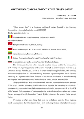90
COMENIUS MULTILATERAL PROJECT “ETHNO TREASURE HUNT”
Teacher POP OCTAVIAN
“Vasile Alecsandri” Secondary School, Baia Mare
“Ethno treasure hunt” is a Comenius Multilateral project, financed by the European
Commission, which took place in the period 2010-2012.
The European Coordinator was
Școala Gimnazială “Vasile Alecsandri” Baia Mare, Romania,
and the partners were:
Sarayköy Anadolu Lisesi, Denizli, Turkey,
Publiczne Gimnasjum Nr. 30 IM. Adama Mickiewcza W Lodzi, Lodz, Poland,
Velzys Gymnasium, Panevezys, Lithuania,
Istituto Comprensivo Santa Teresa di Riva, Santa Teresa di Riva, Italy,
Sredno obstoobrazovatelno uciliste “Vasil Levski”, Ruse, Bulgaria.
This Comenius multilateral school project is an ethno treasure hunt for the treasures that
each country has, regarding costumes and customs observed at certain religious moments (e.g.
Christmas, Easter, Ramadan, etc.) as well as at certain moments in a person's life (birth, wedding,
burial) and compare them. We believe that being different is a good thing and it makes life more
interesting. We organized intercultural activities, so that children and teachers, of different ethnicity
and religions, felt at home and valued. We also involved Rroma children in our activities.
Our project objectives were the research of the traditions, customs and traditional costumes
of the partner countries, improving the students aesthetic education and promoting their creativity,
improving their communication skills in mother tongue and foreign languages, as well as their ICT
skills. We used English as means of communication, but we also learnt or improved our use of other
foreign languages (English, Romanian, Turkish, Polish, Lithuanian, Portuguese, Bulgarian and
Italian.
We made a lot of products during the 2 years we worked as a team: the Ethno treasure
chest, which contains: the Ethno treasure hunt e-book containing the data collected about customs
 