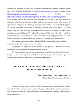 91
and traditions, published in English and the national languages of the partners; the Ethno treasure
hunt e-Book traditional food recipes; the blog http://ethnotreasurehunt.blogspot.ro and the website
https://sites.google.com/site/ethnotreasurehunt , our Facebook group
https://www.facebook.com/home.php?sk=group_145767862137887&notif_t=group_activity ,
where students and teachers could exchange opinions and experiences and make friends, art
exhibitions with the arts and crafts products made by our students; photo/ video albums; the
optional course “Origami – the Workshop of Imagination”, The Ethno treasure hunt Coloring book
for children, containing the drawings of traditional costumes made by the pupils; The Ethno
treasure hunt card game using the costumes of different countries; recordings on CDs/ DVDs;
project dissemination leaflets and Power Point Presentations; “What to do with a shoe? – a guide for
foreigners who visit homes abroad”, the Ethno treasure hunt Story, the project anthem, The Ethno
treasure hunt e-book of Romanian traditions, the Book of Polish traditions and many more.
Our products and results have been shared with higher education institutions and other
institutions, so that they become resources for teachers
Our project was appreciated as an example of best practice in Romania and Poland,
participating in several national contests for European projects.
We disseminated our activities and products on the project blog, website, Facebook, on the
European Shared Treasures platform, in the local mass media, in regional teachersț meetings and in
teacher-parents meeting, in the National Contest made for Europe, etc.
PARTNERSHIP WITH THE MUSEUM OF NATURAL SCIENCES
THE ECO COSTUME PARADE
Primary school teacher POPA CARMEN TITINA
”Mircea Eliade” Secondary School, Craiova
As nature, in its perfection, created the perfect environment and represents life, we, humans,
need to follow this example as much as possible. The younger the students are at the beginning of
their education, the better will their environmental awareness be rooted, leading to positive impacts
on the environment.
 