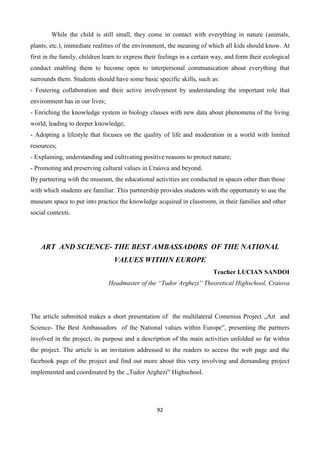 92
While the child is still small, they come in contact with everything in nature (animals,
plants, etc.), immediate realities of the environment, the meaning of which all kids should know. At
first in the family, children learn to express their feelings in a certain way, and form their ecological
conduct enabling them to become open to interpersonal communication about everything that
surrounds them. Students should have some basic specific skills, such as:
- Fostering collaboration and their active involvement by understanding the important role that
environment has in our lives;
- Enriching the knowledge system in biology classes with new data about phenomena of the living
world, leading to deeper knowledge;
- Adopting a lifestyle that focuses on the quality of life and moderation in a world with limited
resources;
- Explaining, understanding and cultivating positive reasons to protect nature;
- Promoting and preserving cultural values in Craiova and beyond.
By partnering with the museum, the educational activities are conducted in spaces other than those
with which students are familiar. This partnership provides students with the opportunity to use the
museum space to put into practice the knowledge acquired in classroom, in their families and other
social contexts.
ART AND SCIENCE- THE BEST AMBASSADORS OF THE NATIONAL
VALUES WITHIN EUROPE
Teacher LUCIAN SANDOI
Headmaster of the “Tudor Arghezi” Theoretical Highschool, Craiova
The article submitted makes a short presentation of the multilateral Comenius Project „Art and
Science- The Best Ambassadors of the National values within Europe”, presenting the partners
involved in the project, its purpose and a description of the main activities unfolded so far within
the project. The article is an invitation addressed to the readers to access the web page and the
facebook page of the project and find out more about this very involving and demanding project
implemented and coordinated by the „Tudor Arghezi” Highschool.
 