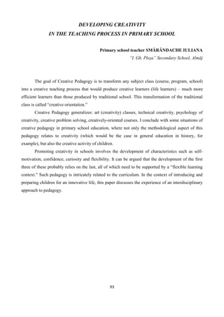 93
DEVELOPING CREATIVITY
IN THE TEACHING PROCESS IN PRIMARY SCHOOL
Primary school teacher SMĂRĂNDACHE IULIANA
”I. Gh. Pleșa” Secondary School, Almăj
The goal of Creative Pedagogy is to transform any subject class (course, program, school)
into a creative teaching process that would produce creative learners (life learners) – much more
efficient learners than those produced by traditional school. This transformation of the traditional
class is called “creative orientation.”
Creative Pedagogy generalizes: art (creativity) classes, technical creativity, psychology of
creativity, creative problem solving, creatively-oriented courses. I conclude with some situations of
creative pedagogy in primary school education, where not only the methodological aspect of this
pedagogy relates to creativity (which would be the case in general education in history, for
example), but also the creative activity of children.
Promoting creativity in schools involves the development of characteristics such as self-
motivation, confidence, curiosity and flexibility. It can be argued that the development of the first
three of these probably relies on the last, all of which need to be supported by a “flexible learning
context.” Such pedagogy is intricately related to the curriculum. In the context of introducing and
preparing children for an innovative life, this paper discusses the experience of an interdisciplinary
approach to pedagogy.
 