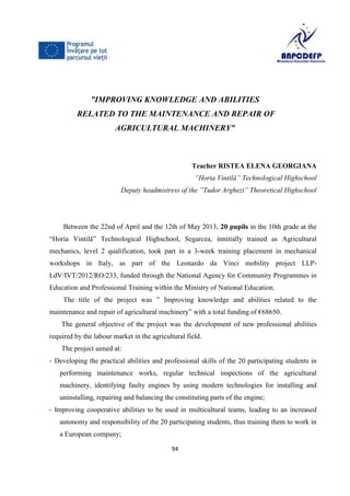 94
”IMPROVING KNOWLEDGE AND ABILITIES
RELATED TO THE MAINTENANCE AND REPAIR OF
AGRICULTURAL MACHINERY”
Teacher RISTEA ELENA GEORGIANA
”Horia Vintilă” Technological Highschool
Deputy headmistress of the ”Tudor Arghezi” Theoretical Highschool
Between the 22nd of April and the 12th of May 2013, 20 pupils in the 10th grade at the
“Horia Vintilă” Technological Highschool, Segarcea, innitially trained as Agricultural
mechanics, level 2 qualification, took part in a 3-week training placement in mechanical
workshops in Italy, as part of the Leonardo da Vinci mobility project LLP-
LdV/IVT/2012/RO/233, funded through the National Agency for Community Programmes in
Education and Professional Training within the Ministry of National Education.
The title of the project was ” Improving knowledge and abilities related to the
maintenance and repair of agricultural machinery” with a total funding of €68650.
The general objective of the project was the development of new professional abilities
required by the labour market in the agricultural field.
The project aimed at:
- Developing the practical abilities and professional skills of the 20 participating students in
performing maintenance works, regular technical inspections of the agricultural
machinery, identifying faulty engines by using modern technologies for installing and
uninstalling, repairing and balancing the constituting parts of the engine;
- Improving cooperative abilities to be used in multicultural teams, leading to an increased
autonomy and responsibility of the 20 participating students, thus training them to work in
a European company;
 