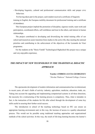 95
- Developing linguistic, cultural and professional communication skills and proper civic
behaviour.
For having taken part in the project, each student received a certificate of linguistic
training in English, the Europass mobility document for professional training and a certificate
of attendance.
This European project implied the promotion of discipline, rigurous results, team work and
participation, coordinated efforts, self confidence and trust in the others, and interest in human
relationships.
The project contributed to developing and diversifying the initial training offer of our
school and insured an easier transition from studies to the active life, thus meeting the national
priorities and contributing to the achievement of the objectives of the Leonardo da Vinci
programme.
For the students at the ”Horia Vintilă” Technological Highschool this project was a unique
and very enjoyable experience.
THE IMPACT OF NEW TECHNOLOGY IN THE TRADITIONAL DIDACTIC
APPROACH
Teacher ANDREEA LUCIA GEORGESCU
“Nicolae Titulescu” National College, Craiova
The spectacular development of modern information and communication has revolutionised,
in recent years, all man’s fields of activity: industry, agriculture, medicine, education, trade, etc.
Taking into account the upgrading and implementing computerised systems in all these directions,
the necessity for a restructuring of the learning process is compulsory. Thus, what is intended, in
fact, is the instruction of the students for life after school through the development of some key
skills useful in assuring their further social success.
The introduction in school of the teaching technology based on ITC can ensure an
appropriate learning environment and, in this way, the increase of access to a quality educational
process. This would not be possible using traditional teaching approaches and organizational
methods of the school activities. In this way, the result of life-long learning becomes the learner’s
 
