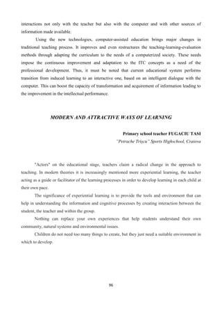 96
interactions not only with the teacher but also with the computer and with other sources of
information made available.
Using the new technologies, computer-assisted education brings major changes in
traditional teaching process. It improves and even restructures the teaching-learning-evaluation
methods through adapting the curriculum to the needs of a computerized society. These needs
impose the continuous improvement and adaptation to the ITC concepts as a need of the
professional development. Thus, it must be noted that current educational system performs
transition from induced learning to an interactive one, based on an intelligent dialogue with the
computer. This can boost the capacity of transformation and acquirement of information leading to
the improvement in the intellectual performance.
MODERN AND ATTRACTIVE WAYS OF LEARNING
Primary school teacher FUGACIU TASI
”Petrache Trișcu” Sports Highschool, Craiova
"Actors" on the educational stage, teachers claim a radical change in the approach to
teaching. In modern theories it is increasingly mentioned more experiential learning, the teacher
acting as a guide or facilitator of the learning processes in order to develop learning in each child at
their own pace.
The significance of experiential learning is to provide the tools and environment that can
help in understanding the information and cognitive processes by creating interaction between the
student, the teacher and within the group.
Nothing can replace your own experiences that help students understand their own
community, natural systems and environmental issues.
Children do not need too many things to create, but they just need a suitable environment in
which to develop.
 