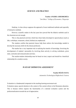 97
SCIENCE AND PRACTICE
Teacher ANGHEL GHEORGHIȚA
”Ion Ghica’’ College of Economics, Târgoviște
Studying in class always supposes the approach of more traditional methods and especially
of interactive methods.
However, scientific studies in the last years have proved that the didactic methods used in
the classroom are not enough.
This is why practical activities which have been lately developed in special places (such as
labs, workshops, restaurants, school, kitchen) are emphasized.
The students confirm that practical classes help them achieve the knoweledge needed to
develop the necessary skills for the chosen profession.
The teacher has a very important role in realizing the transfer of knowledge, favorizing the
developement of students’ personality by involving them actively in solving worksheets, given
tasks, curricular and extracurricular activities.
The teacher-student relationship must be based on trust, respect and should be a beneficial
relationship for a modern society.
WAYS OF IMPROVING ASSESSMENT
Teacher BĂJĂU DANA
Automotive Technological Highschool, Craiova
Evaluation is a fundamental component in the teaching-learning-assessment unit.
Evaluation enjoys special attention in the context of the current reform in the Romanian education.
This is because reform requires the functionality of a national evaluation system and the
professionalization towards the act of appreciation.
 