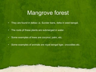 Mangrove forest
• They are found in deltas i.e. Sunder bans, delta in west bengal.
• The roots pf these plants are submerged in water.
• Some examples of trees are coconut, palm, etc.
• Some examples of animals are royal bengal tiger, crocodiles etc.
 