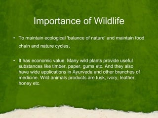 Importance of Wildlife
• To maintain ecological 'balance of nature' and maintain food
chain and nature cycles.
• It has economic value. Many wild plants provide useful
substances like timber, paper, gums etc. And they also
have wide applications in Ayurveda and other branches of
medicine. Wild animals products are tusk, ivory, leather,
honey etc.
 