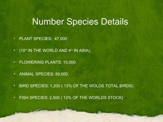 Number Species Details
• PLANT SPECIES: 47,000
• (10TH
IN THE WORLD AND 4TH
IN ASIA).
• FLOWERING PLANTS: 15,000.
• ANIMAL SPECIES: 89,000.
• BIRD SPECIES: 1,200 ( 13% OF THE WOLDS TOTAL BIRDS)
• FISH SPECIES: 2,500 ( 12% OF THE WORLDS STOCK)
 