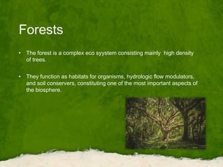 Forests
• The forest is a complex eco syystem consisting mainly high density
of trees.
• They function as habitats for organisms, hydrologic flow modulators,
and soil conservers, constituting one of the most important aspects of
the biosphere.
 