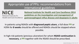 In patients using NSAIDs with diagnosed peptic ulcers, a full-dose PPI or
H2RA for 8 weeks should be offered and NSAIDs should be stopped where
possible.
In high-risk patients (previous ulceration) for whom NSAID continuation is
necessary, a PPI together with the NSAID should be prescribed.
Appropriate use of PPIs: recommendations from
international guidelines
National Institute for Health and Care Excellence 2014
guidelines on the investigation and management of
gastroesophageal reflux disease and dyspepsia in adults
Journal of Pain Research 2018:11 361–374
 