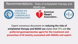 Expert consensus document on reducing the risks of
antiplatelet therapy and NSAID use states that PPIs are the
preferred gastroprotective agent for the treatment and
prevention of GI toxicity associated with NSAIDs and aspirin
Recommendations - Risks of antiplatelet therapy and
NSAID use
 
