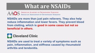 What are NSAIDs
NSAIDs are more than just pain relievers. They also help
reduce inflammation and lower fevers. They prevent blood
from clotting, which is good in some cases but not so
beneficial in others.
NSAIDs are used to treat a variety of symptoms such as
pain, inflammation, and stiffness caused by rheumatoid
arthritis and tendonitis.
 