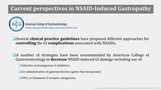Current perspectives in NSAID-Induced Gastropathy
Several clinical practice guidelines have proposed different approaches for
controlling the GI complications associated with NSAIDs.
A number of strategies have been recommended by American College of
Gastroenterology to decrease NSAID-induced GI damage including use of:
Selective cyclooxygenase-2 inhibitors,
Co-administration of gastroprotective agents like misoprostol
PPIs, or histamine-2 receptor antagonists.
Current perspectives in NSAID-induced gastropathy. Mediators of inflammation. 2013; 2013
 