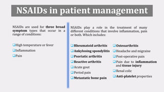 NSAIDs in patient management
NSAIDs are used for three broad
symptom types that occur in a
range of conditions:
High temperature or fever
Inflammation
Pain
NSAIDs play a role in the treatment of many
different conditions that involve inflammation, pain
or both. Which includes:
Rheumatoid arthritis
Ankylosing spondylitis
Psoriatic arthritis
Reactive arthritis
Acute gout
Period pain
Metastatic bone pain
Osteoarthritis
Headache and migraine
Post-operative pain
Pain due to inflammation
and tissue injury
Renal colic
Anti-platelet properties
 