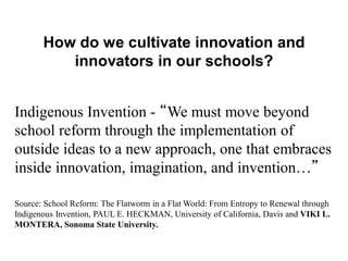 “There are kids on Maui
who have never been to
the top of the mountain or
to Hana much less have
they traveled off of the
island.”
How do we cultivate innovation and
innovators in our schools?
Indigenous Invention - “We must move beyond
school reform through the implementation of
outside ideas to a new approach, one that embraces
inside innovation, imagination, and invention…”
Source: School Reform: The Flatworm in a Flat World: From Entropy to Renewal through
Indigenous Invention, PAUL E. HECKMAN, University of California, Davis and VIKI L.
MONTERA, Sonoma State University.
 