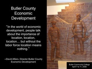 Butler County
Economic
Development
“In the world of economic
development, people talk
about the importance of
location, location,
location… but without the
labor force location means
nothing.”
--David Alfaro, Director Butler County
Economic Develoipment
Butler Community College
April 7 to 11, 2008
 