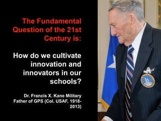 The Fundamental
Question of the 21st
Century is:
How do we cultivate
innovation and
innovators in our
schools?
Dr. Francis X. Kane Military
Father of GPS (Col. USAF, 1918-
2013)
 
