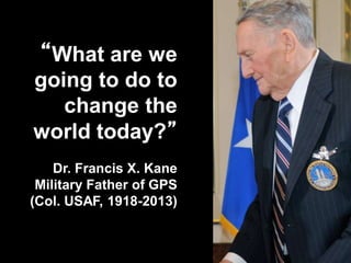 “What are we
going to do to
change the
world today?”
Dr. Francis X. Kane
Military Father of GPS
(Col. USAF, 1918-2013)
 