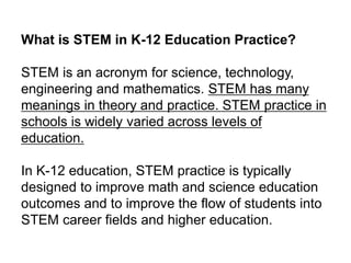 What is STEM in K-12 Education Practice?
STEM is an acronym for science, technology,
engineering and mathematics. STEM has many
meanings in theory and practice. STEM practice in
schools is widely varied across levels of
education.
In K-12 education, STEM practice is typically
designed to improve math and science education
outcomes and to improve the flow of students into
STEM career fields and higher education.
 