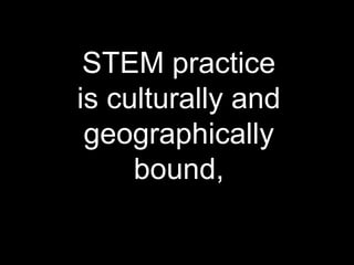 STEM practice
is culturally and
geographically
bound,
 