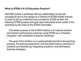 What is STEM in K-12 Education Practice?
Alief ISD hosted a workshop with key stakeholders to provide
conceptual input to the design of a network of STEM middle schools.
In order to set up a definition and concept for STEM at Alief, the
following STEM purpose and goal were articulated at the outset of the
workshop by the chair of the STEM Committee.
The stated purpose of the STEM initiative is to improve student
and teacher performance outcomes using STEM as a “thematic
integrator” with embedded academic standards.
The goal of the initiative is to systematically transform the teaching
process, the learning experience, and the performance outcomes of
students and teachers by integrating academic- and skill-based
learning strategies.
 