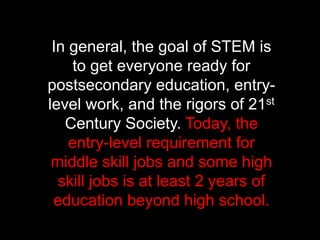 In general, the goal of STEM is
to get everyone ready for
postsecondary education, entry-
level work, and the rigors of 21st
Century Society. Today, the
entry-level requirement for
middle skill jobs and some high
skill jobs is at least 2 years of
education beyond high school.
 