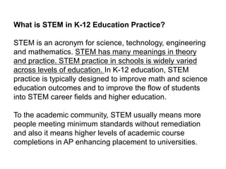 What is STEM in K-12 Education Practice?
STEM is an acronym for science, technology, engineering
and mathematics. STEM has many meanings in theory
and practice. STEM practice in schools is widely varied
across levels of education. In K-12 education, STEM
practice is typically designed to improve math and science
education outcomes and to improve the flow of students
into STEM career fields and higher education.
To the academic community, STEM usually means more
people meeting minimum standards without remediation
and also it means higher levels of academic course
completions in AP enhancing placement to universities.
 
